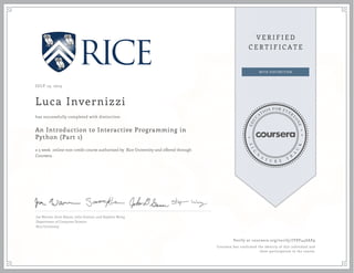 JULY 13, 2015
Luca Invernizzi
An Introduction to Interactive Programming in
Python (Part 1)
a 5 week online non-credit course authorized by Rice University and offered through
Coursera
has successfully completed with distinction
Joe Warren, Scott Rixner, John Greiner, and Stephen Wong
Department of Computer Science
Rice University
Verify at coursera.org/verify/JY8V44SAE9
Coursera has confirmed the identity of this individual and
their participation in the course.
 