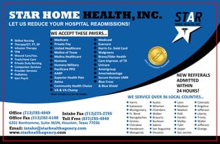 STAR HOME HEALTH,INC.
LET US REDUCE YOUR HOSPITAL READMISSIONS!
Office (713)785-4949
Office Fax (713)782-6100
6201 Bonhomme, Suite 365N, Houston, Texas 77036
Email: intake@starhealthagency.com
www.starhealthagency.com
Intake Fax (713)275-2795
Toll Free (877)785-4949
 Skilled Nursing
 Therapy/OT, PT, SP
 Infusion Therapy
 TPN
 Wound Care/Vac.
 Trach/Vent Care
 Private Duty Nursing
 Companion Services
 Provider Services
 Pediatrics
 Geri Psych
WE ACCEPT THESE PAYERS…
 Medicare
 Private Pay
 United Healthcare
 Molina of Texas
 Molina Healthcare
 Humana
 Humana Military
 Pacificare PPO
 AARP
 Superior Health Plan
 Aetna
 Community Health Choice
 VA & VA Champ
 Medicaid
 Evercare
 Harris Co. Gold Card
 Walgreens
 Bravo/Elder Health
 Care Improve. of TX
 Unicare
 Amerigroup
 Ameriadvantage
 Secure Horizon UMR
 Blue Cross
& Blue Shield
WE SERVICE OVER 36 LOCAL COUNTIES…
 Harris
 Galveston
 Montgomery
 Ft. Bend
 Nacogdoches
 Grimes
 Cherokee
 Henderson
 Matagorda
 Austin
 Wharton
 Chambers
 Walker
 Brazoria
 Burleson
 Sabine
 San Augustine
 Houston
 Leon
 Madison
 Newton
 Polk
 Hardin
 Shelby
 Tyler
 Jasper
 San Jacinto
 Colorado
 Angelina
 Jefferson
 Liberty
 Trinity
 Waller
 Jefferson
 Orange
NEW REFFERALS
ADMITTED
WITHIN
24 HOURS!
* MANY OTHERS OUT OF NETWORK!
 