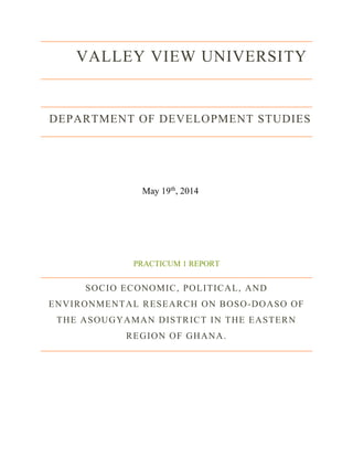 VALLEY VIEW UNIVERSITY
DEPARTMENT OF DEVELOPMENT STUDIES
May 19th
, 2014
PRACTICUM 1 REPORT
SOCIO ECONOMIC, POLITICAL, AND
ENVIRONMENTAL RESEARCH ON BOSO-DOASO OF
THE ASOUGYAMAN DISTRICT IN THE EASTERN
REGION OF GHANA.
 