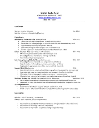 Stoney Burke Reid
404 Forest Dr. Maiden, NC, 28650
sbreid1@catamount.wcu.edu
(828) 308 – 7069
--------------------------------------------------------------------------------------------------------------------------------
Education
Western CarolinaUniversity Dec. 2016
Bachelor of Science in Hospitality & Tourism
Experience
Mountaintop Golf & Lake Club, Busboy & Valet 2016-2017
 Exemplified and exercised etiquette based first-classservice
 Maintained and actively engaged in social relationshipswith the membership base
 Supplied the spiritof hospitality within the club
 Motivated colleagues on the purposeand vision of the club
 Assisted supervisorsin all specificrequests and shiftextensions asked
Balsam Mountain Preserve, Golf Course Maintenance 2014-2015
 Maintained golf courseetiquette within employee base
 Ensured golf coursemaintenance met high standards
 Operated variety of lawn equipment
Lake Hickory Country Club, Golf Course Maintenance 2013-2014
 Ensured golf coursestandards and conquered versatileduties
 Coordinated and informed new maintenance members of duties
 Regulated all appropriateareas of the coursemet high standards
Boys and Girls Club, Volunteer 2012
 Coordinated children activities for children rangingfromfiveyears old to nine years old
 Interacted with superiors to plan activities and homework time for the children
 Motivated children to engage in academic success as a homework tutor
 Monitored and interacted within sports and academic programs throughout the club
Mountain Heritage Day Festival, ChainsawCoordinator & Volunteer September 2015
 Recruited and obtained multiplevolunteers to coordinatethe ChainsawCompetition
 Developed strategic placement of the most effective placements for the general admission
Accomplishments
 Cvent University Software Supplier Network Certification,2015
 North Carolina Officeof State Fire Marshall (OSFM) Crowd Manager Certification,2015
Leadership
Western CarolinaUniversity,Cullowhee, NC 2012-2014
Pi Kappa Alpha Fraternity, Scholarship Chairman
 Responsibleto record all brotherhood attendance duringmandatory scholarship hours
 Responsibleto encourage scholastic achievement
 Responsibleto improve the chapter’s overall gradepoint average
 