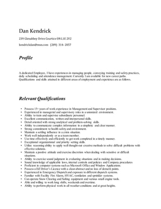 Dan Kendrick
239 Glenabbey Drive Courtice ONL1E 2V2
kendrickdan@msn.com (289) 314- 2057
Profile
A dedicated Employee, I have experiences in managing people, conveying training and safety practices,
daily scheduling and attendence management. Currently I am available for new career paths.
Qualifications and skills attained in different areas of employment and experience are as follows.
Relevant Qualifications
• Possess 15+ years of work experience in Management and Supervisor positions.
• Experienced in managerial and supervisory roles in a unionized environment.
• Ability to train and supervise subordinate personnel.
• Excellent communication, written and interpersonal skills.
• Detail oriented with strong analytical and problem-solving skills.
• Ability to communicate complex information in a simplistic and clear manner.
• Strong commitment to health safety and environment.
• Maintain a settling influence in a crisis situation.
• Work well independently or as a team member.
• Use time effectively and efficiently to get work completed in a timely manner.
• Exceptional organizational and priority setting skills.
• Utilize reasoning ability to apply well thought-out creative methods to solve difficult problems with
effective solutions.
• Maintain a positive attitude and exercise discretion when dealing with sensitive or difficult
situations.
• Ability to exercise sound judgment in evaluating situations and in making decisions.
• Sound knowledge of applicable laws, internal controls and policies and Company procedures
• Proficient in computer systems such as Microsoft Office and Window Applications.
• Possess a DZ Driver’s Licence with a clean abstract and no loss of demerit points.
• Experienced in Emergency Dispatch and exposure to different dispatch systems.
• Familiar with Facility Fire Alarm, HVAC,ventilation and sprinkler systems.
• Can operate Snow Clearing and Salting equipment and various small engine tools.
• Able and willing to work long shifts, weekends and overtime.
• Ability to perform physical work in all weather conditions and at great heights.
 