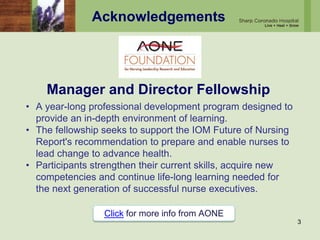 Acknowledgements
Manager and Director Fellowship
3
• A year-long professional development program designed to
provide an in-depth environment of learning.
• The fellowship seeks to support the IOM Future of Nursing
Report's recommendation to prepare and enable nurses to
lead change to advance health.
• Participants strengthen their current skills, acquire new
competencies and continue life-long learning needed for
the next generation of successful nurse executives.
Click for more info from AONE
 