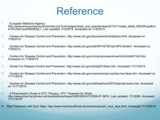 Reference
1. European Medicine Agency.
http://www.ema.europa.eu/ema/index.jsp?curl=pages/news_and_events/news/2015/11/news_detail_002429.jsp&mi
d=WC0b01ac058004d5c1. Last updated 11/5/2015. Accessed on 11/8/2015.
2. Centers for Disease Control and Prevention. http://www.cdc.gov/hpv/parents/whatishpv.html. Accessed on
11/8/2015.
3. Centers for Disease Control and Prevention. http://www.cdc.gov/std/HPV/STDFact-HPV.htm#a7. Accessed on
11/8/2015.
4. Centers for Disease Control and Prevention. http://www.cdc.gov/mmwr/preview/mmwrhtml/mm6411a3.htm.
Accessed on 11/8/2015.
5. Center For Disease Control and Prevention. http://www.cdc.gov/std/tg2015/hpv.htm. Accessed 11/17/2015.
6. Centers for Disease Control and Prevention. http://www.cdc.gov/vaccines/vpd-vac/hpv/vac-faqs.htm. Accessed on
11/17/2015.
7. Centers for Disease Control and Prevention. http://www.cdc.gov/std/treatment/2010/genital-warts.htm. Accessed
on 11/17/2015
8. A Pharmacist’s Guide to OTC Therapy: OTC Treament for Warts.
http://www.pharmacytimes.com/publications/issue/2006/2006-07/2006-07-5674. Last updated: 7/1/2006. Accessed
11/17/2016
9. Wart Treatment with Duct Tape. http://www.mckinley.illinois.edu/handouts/wart_duct_tape.html. Accessed 11/18/2015
 