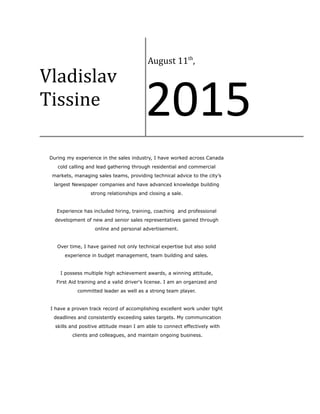 Vladislav
Tissine
August 11th
,
2015
During my experience in the sales industry, I have worked across Canada
cold calling and lead gathering through residential and commercial
markets, managing sales teams, providing technical advice to the city’s
largest Newspaper companies and have advanced knowledge building
strong relationships and closing a sale.
Experience has included hiring, training, coaching and professional
development of new and senior sales representatives gained through
online and personal advertisement.
Over time, I have gained not only technical expertise but also solid
experience in budget management, team building and sales.
I possess multiple high achievement awards, a winning attitude,
First Aid training and a valid driver's license. I am an organized and
committed leader as well as a strong team player.
I have a proven track record of accomplishing excellent work under tight
deadlines and consistently exceeding sales targets. My communication
skills and positive attitude mean I am able to connect effectively with
clients and colleagues, and maintain ongoing business.
 