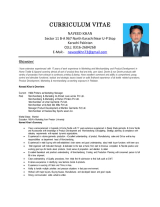 CURRICULUM VITAE
NAVEED KHAN
Sector 11 B-A 967 North Karachi Near U-P Stop
Karachi Pakistan
CELL: 0316-2684268
E-Mail:- naveedkhn73@gmail.com
Objective:
I have extensive experienced with 17 years of work experience in Marketing and Merchandising and Product Development in
Home Textile & Apparel covering almost all sort of product lines that are knits, yarn dyed, Denim & non Denim products with
variety of processes from exhaust to continues printing & dyeing. Have excellent command and ability to comprehend, grasp,
control and stimulate functional, tactical and strategic issues based on solid firsthand experience of all textile related operations,
Product Development, Marketing & merchandising as working exposure in Pakistan.
Naveed Khan’s Overview:
Current H&M Printers as Marketing Manager
Past Merchandising & Marketing At Ahmad Lace works Pvt Ltd.
Merchandising & Marketing at Rehan Printers Pvt Ltd.
Merchandiser at Umar Garments Pvt Ltd.
Merchandiser at Al-Abid Silk Mills Pvt Ltd.
Manager Product Development at Marfani Garments Pvt Ltd.
Merchandiser at Hawkes Bay Sports wears inc.
Marital Status: Married
Education: MBA in Marketing from Preston University
Naveed Khan’s Summary .
 I have vastexperienced in Apparels & Home Textile with 17 years extensive experienced in Ready Made garments & Home Textile
and Accessories with knowledge of Product Development and Merchandising & Budgeting, Strategy planning & compliance with
statutory requirements with reputed dynamic organizations.
 Experienced in volume garments production –Excellent understanding of product, Manufacturing sales and QA as well as key
responsibilities as department head of Merchandising.
 Experienced in retail buying with well established chain stores and good understanding about retail buyer functions with keen eye.
 Well organized self motivated thorough & dedicated to the task at hand, from start to timorous completion & Flexible positive and
working good eye for trends about products. Good sense of proposition and attention to detail.
 Excellent theoretical and practical understanding of Merchandising, Costing, and Production Planning with concerned person to full
fill in time shipment.
 Clear understanding of Quality procedures, from initial first fit submission to final bulk audit at CMT.
 Extensiveexperience in identifying new fashions trends & products.
 Experience in sourcing of Fabric and Trims in Asia.
 Ability to handle multiple priorities and pressure situations in fast pace environment.
 Worked with major buyers, Buying houses, Manufactures and developed liaison and good repute.
 Strong communication skills verbal & written.
 