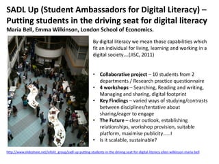 SADL Up (Student Ambassadors for Digital Literacy) –
Putting students in the driving seat for digital literacy
Maria Bell, Emma Wilkinson, London School of Economics.
By digital literacy we mean those capabilities which
fit an individual for living, learning and working in a
digital society….(JISC, 2011)
• Collaborative project – 10 students from 2
departments / Research practice questionnaire
• 4 workshops – Searching, Reading and writing,
Managing and sharing, digital footprint
• Key Findings – varied ways of studying/contrasts
between disciplines/tentative about
sharing/eager to engage
• The Future – clear outlook, establishing
relationships, workshop provision, suitable
platform, maximise publicity……I
• Is it scalable, sustainable?
http://www.slideshare.net/infolit_group/sadl-up-putting-students-in-the-driving-seat-for-digital-literacy-ellen-wilkinson-maria-bell
 