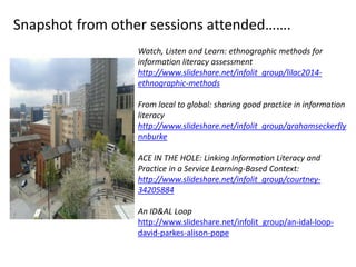 Watch, Listen and Learn: ethnographic methods for
information literacy assessment
http://www.slideshare.net/infolit_group/lilac2014-
ethnographic-methods
From local to global: sharing good practice in information
literacy
http://www.slideshare.net/infolit_group/grahamseckerfly
nnburke
ACE IN THE HOLE: Linking Information Literacy and
Practice in a Service Learning-Based Context:
http://www.slideshare.net/infolit_group/courtney-
34205884
An ID&AL Loop
http://www.slideshare.net/infolit_group/an-idal-loop-
david-parkes-alison-pope
Snapshot from other sessions attended…….
 