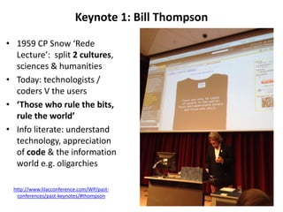 Keynote 1: Bill Thompson
• 1959 CP Snow ‘Rede
Lecture’: split 2 cultures,
sciences & humanities
• Today: technologists /
coders V the users
• ‘Those who rule the bits,
rule the world’
• Info literate: understand
technology, appreciation
of code & the information
world e.g. oligarchies
http://www.lilacconference.com/WP/past-
conferences/past-keynotes/#thompson
 