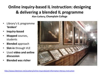 Online inquiry-based IL instruction: designing
& delivering a blended IL programme
Alan Carbery, Champlain College
• Library’s IL programme
‘broken’
• Inquiry-based
• Mapped courses,
students
• Blended approach
• Slot-in through VLE
• Used video and online
discussion
• Blended was richer
http://www.slideshare.net/acarbery/online-inquirybased-information-literacy-instruction
 