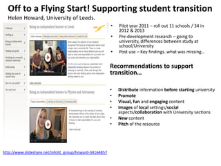• Pilot year 2011 – roll out 11 schools / 34 in
2012 & 2013
• Pre-development research – going to
university, differences between study at
school/University
• Post use – Key findings..what was missing…
Off to a Flying Start! Supporting student transition
Helen Howard, University of Leeds.
Recommendations to support
transition…
• Distribute information before starting university
• Promote
• Visual, fun and engaging content
• Images of local settings/social
aspects/collaboration with University sections
• New content
• Pitch of the resource
http://www.slideshare.net/infolit_group/howard-34164857
 