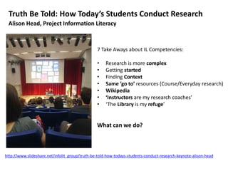Truth Be Told: How Today’s Students Conduct Research
Alison Head, Project Information Literacy
7 Take Aways about IL Competencies:
• Research is more complex
• Getting started
• Finding Context
• Same ‘go to’ resources (Course/Everyday research)
• Wikipedia
• ‘Instructors are my research coaches’
• ‘The Library is my refuge’
What can we do?
http://www.slideshare.net/infolit_group/truth-be-told-how-todays-students-conduct-research-keynote-alison-head
 