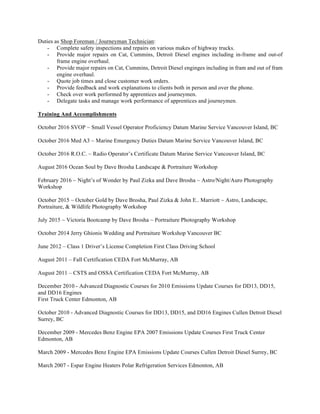Duties as Shop Foreman / Journeyman Technician:
- Complete safety inspections and repairs on various makes of highway trucks.
- Provide major repairs on Cat, Cummins, Detroit Diesel engines including in-frame and out-of
frame engine overhaul.
- Provide major repairs on Cat, Cummins, Detroit Diesel enginges including in fram and out of fram
engine overhaul.
- Quote job times and close customer work orders.
- Provide feedback and work explanations to clients both in person and over the phone.
- Check over work performed by apprentices and journeymen.
- Delegate tasks and manage work performance of apprentices and journeymen.
Training And Accomplishments
October 2016 SVOP ~ Small Vessel Operator Proficiency Datum Marine Service Vancouver Island, BC
October 2016 Med A3 ~ Marine Emergency Duties Datum Marine Service Vancouver Island, BC
October 2016 R.O.C. ~ Radio Operator’s Certificate Datum Marine Service Vancouver Island, BC
August 2016 Ocean Soul by Dave Brosha Landscape & Portraiture Workshop
February 2016 ~ Night’s of Wonder by Paul Zizka and Dave Brosha ~ Astro/Night/Auro Photography
Workshop
October 2015 ~ October Gold by Dave Brosha, Paul Zizka & John E.. Marriott ~ Astro, Landscape,
Portraiture, & Wildlife Photography Workshop
July 2015 ~ Victoria Bootcamp by Dave Brosha ~ Portraiture Photography Workshop
October 2014 Jerry Ghionis Wedding and Portraiture Workshop Vancouver BC
June 2012 – Class 1 Driver’s License Completion First Class Driving School
August 2011 – Fall Certification CEDA Fort McMurray, AB
August 2011 – CSTS and OSSA Certification CEDA Fort McMurray, AB
December 2010 - Advanced Diagnostic Courses for 2010 Emissions Update Courses for DD13, DD15,
and DD16 Engines
First Truck Center Edmonton, AB
October 2010 - Advanced Diagnostic Courses for DD13, DD15, and DD16 Engines Cullen Detroit Diesel
Surrey, BC
December 2009 - Mercedes Benz Engine EPA 2007 Emissions Update Courses First Truck Center
Edmonton, AB
March 2009 - Mercedes Benz Engine EPA Emissions Update Courses Cullen Detroit Diesel Surrey, BC
March 2007 - Espar Engine Heaters Polar Refrigeration Services Edmonton, AB
 