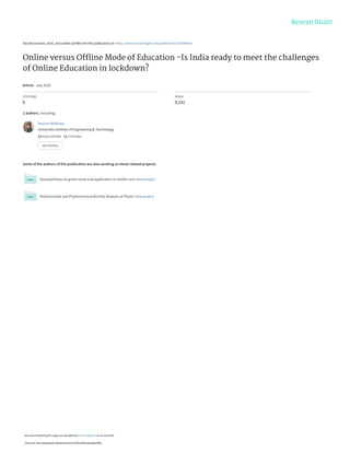 See discussions, stats, and author profiles for this publication at: https://www.researchgate.net/publication/342946003
Online versus Ofﬂine Mode of Education -Is India ready to meet the challenges
of Online Education in lockdown?
Article · July 2020
CITATIONS
6
READS
9,151
2 authors, including:
Some of the authors of this publication are also working on these related projects:
Nanoparticles via green route and application in health care View project
Antimicrobial and Phytochemical Activity Analysis of Plants View project
Naman Wadhwa
University Institute of Engineering & Technology
12 PUBLICATIONS   11 CITATIONS   
SEE PROFILE
All content following this page was uploaded by Naman Wadhwa on 25 July 2020.
The user has requested enhancement of the downloaded file.
 