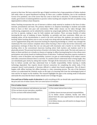 Journal of the Social Sciences July 2020 48(3)
406
present at that time. We have entered the age of digital revolution but a large population of Indian students
still solely relies on typical blackboard teaching. As there was a sudden lockdown, due to the worldwide
Corona virus pandemic, one of the sector that has come to back foot is education. To minimize the loss in
studies, government circulated guidelines to practice online teaching and complete the left out syllabus using
digital platform without a basic blueprint.
Online Teaching incorporates the use of internet to deliver study material to students in the form of video-
tutorials, presentations and texts. The primary objective is to dispense knowledge to students and enable
them to learn at their own pace and convenience. While online classes can be taken through video
conferencing, assignments can be submitted by students by using Google platforms. Most of these platforms
are free to operate, making it easy for both students and teachers. There are many benefits of online
learning like the ease of studying at home, flexibility, no partiality and time constraints. While you are
studying online, all the documentation is saved in the drive and hence the students can mainly focus on
learning. Online teaching allows ones to carry on study even along with job and Massive Open Online Courses
can be supplemented along with classroom teaching for dispensing knowledge in a better way amongst the
students.[2] The mоѕt соmmоn соmрlаint аbоut online lеаrning is that it lacks fасе-tо-fасе intеrасtiоn and
ѕроntаnеоuѕ exchange of idеаѕ that one саn only grab with сlаѕѕmаtеѕ аnd a tеасhеr in rеаl timе. Offline
teaching refers to the conventional classroom teaching where both teachers and students need to be
physically present. The personal interaction of teacher is far better than online mode. The tests and exams are
taken on sheet and there are virtually no chances of copying. In offline learning being face to face allows more
participation and activity based on traditional forms of education. Traditional education requires students to
develop a sense of discipline and responsibility. Learners can gain an understanding of the subject content
and make connections between them in real time. If a student doesn’t understand what is being taught, they
can immediately gain clarity by asking their teacher. Through all the interaction in the class, students learn
how to behave socially and they understand how to handle responsibility. Online lеаrning is totally
tесhnоlоgу dереndеnt. One requires decent internet connection for completing the online tasks. If the
computer doesn’t work properly, it becomes difficult to submit time bound assignments. This all doesn’t
happen with offline learning, but offline learning is a time consuming process. The aim of the literature
review is to understand the scholarly works on the topic of e-learning both from the technological point of
view and for its impact on the students. The research highlights the gaps in the existing mode of education
and marks the areas that the future studies should cover to bridge the gaps.
Pros and Cons of Online mode of education As with everything in life, we should take a good observation at
the pros and cons of online classes. Here are some factors to evaluate:-
Pros of online classes Cons of online classes
1.) You can learn whatever and whenever you want.
2) You can learn at your own place, anywhere.
3.) You can learn with technical skills.
4.)There is less pressure in online classes.
1.) You cannot interact face to face.
2.) Online classes increase personal responsibilities.
3.) In Online classes students, faculty and other
doesn't have the same opportunities to make network
connections.
4.) In Online classes, you will need to in charge of your
own education.
 