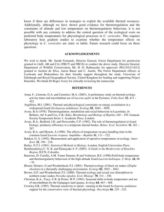 know if there are differences in strategies to exploit the available thermal resources.
Additionally, although we have shown good evidence for thermoregulation and the
constraints of altitude and low temperature on thermoregulatory behaviour, it is not
possible with any certainty to address the central question of the ecological costs on
preferred body temperatures for physiological processes in C. versicolor. This requires
laboratory heat gradient studies to examine whether the temperature effects on
physiology in C. versicolor are static or labile. Future research could focus on these
questions.
ACKNOWLEDGEMENTS
We wish to thank: Mr. Sarath Fernando, Director General, Forest Department for permission
granted to (AdS, AB and CA) (FRC/5 and FRC/6) to conduct the above study. Director General,
Department of Wildlife Conservation, Mr. H. D. Rathnayake for approvals (WL/3/2/1/14/12)
granted to Anslem de Silva, Aaron Bauer and C. Austin. The Forest Department officers at
Loolwatte and Illukumbura for their friendly support throughout the study. University of
Edinburgh and Royal Geographical Society, United Kingdom for funding and supporting Project
Knuckles. We thank Dr Roger Avery for critically reviewing the manuscript.
REFERENCES
Amat, F., Llorente, G.A. and Carretero, M.A. (2003). A preliminary study on thermal ecology,
activity times and microhabitat use of Lacerta agilis in the Pyrenees. Folia Zool. 52, 413 –
422.
Angilletta, M.J. (2001). Thermal and physiological constraints on energy assimilation in a
widespread lizard (Sceloporus undulatus). Ecology 82, 3044 – 3056.
Avery, R.A (1976). Thermoregulation, metabolism and social behaviour in Lacertidae. In
Bellairs, Ad`A and Cox, C.B. (Eds), Morphology and Biology of Reptiles 245 – 259. Linnean
Society Symposium Series 3. Academic Press, London.
Avery, R.A., Bedford, J.D. and Newcombe, C.P. (1982). The role of thermoregulation in lizard
biology: predatory efficiency in a temperate diurnal basker. Behav. Ecol. Sociobiol. 11, 261 –
267.
Avery, R.A. and Mynott, A (1990). The effects of temperature on prey handling time in the
common lizard Lacerta vivipara. Amphibia – Reptilia 11, 111 – 122.
Bakken, G. S. (1992). Measurement and application of operative temperatures in ecology. Amer.
Zool. 32, 194 – 216.
Bailey, N.T.J. (1981): Statistical Methods in Biology. London, English Universities Press.
Bambaradeniya C. N. B. and Ekanayake S. P. (2003). A Guide to the Biodiversity of Knuckles
Region, IUCN, Colombo.
Bauwens, D. Castilla, A.M. Vanne Damme, R and Verheyen, R.F. (1990).Field body temperature
and thermoregulatory behaviour of the high altitude lizard Lacerta bedriagae. J. Herp. 24, 88
– 91.
Blouin- Demers, G and Weatherhead, P.J. (2001). Thermal ecology of black rat snakes (Elaphe
obsoleta) in a thermally challenging environment. Ecology 82, 3025 – 3043.
Brown, G.P. and Weatherhead, P.J. (2000). Thermal ecology and sexual size dimorphism in
northern water snakes Nerodia sipedon. Ecol. Monogr. 70. 311 – 330.
Christian, K.A., Tracy, C.R. & Porter, W.P. (1983). Seasonal shifts in body temperature and use
of microhabitats by the Galapagos land iguana. Ecology 64, 463 – 468.
Crowley,S.R. (1985). Thermal sensitivity to sprint - running in the lizard Sceloporus undulatus:
support for the conservative view of thermal physiology. Oecologia 66, 219 – 225.
 