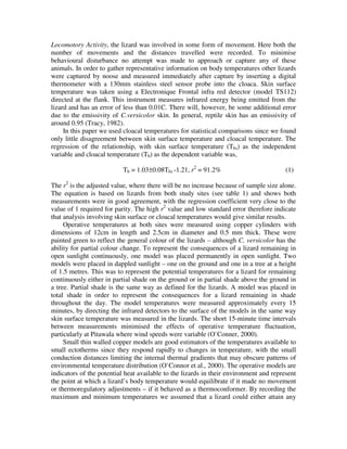 Locomotory Activity, the lizard was involved in some form of movement. Here both the
number of movements and the distances travelled were recorded. To minimise
behavioural disturbance no attempt was made to approach or capture any of these
animals. In order to gather representative information on body temperatures other lizards
were captured by noose and measured immediately after capture by inserting a digital
thermometer with a 130mm stainless steel sensor probe into the cloaca. Skin surface
temperature was taken using a Electronique Frontal infra red detector (model TS112)
directed at the flank. This instrument measures infrared energy being emitted from the
lizard and has an error of less than 0.01C. There will, however, be some additional error
due to the emissivity of C.versicolor skin. In general, reptile skin has an emissivity of
around 0.95 (Tracy, 1982).
In this paper we used cloacal temperatures for statistical comparisons since we found
only little disagreement between skin surface temperature and cloacal temperature. The
regression of the relationship, with skin surface temperature (Tbs) as the independent
variable and cloacal temperature (Tb) as the dependent variable was,
Tb = 1.03±0.08Tbs -1.21, r2
= 91.2% (1)
The r2
is the adjusted value, where there will be no increase because of sample size alone.
The equation is based on lizards from both study sites (see table 1) and shows both
measurements were in good agreement, with the regression coefficient very close to the
value of 1 required for parity. The high r2
value and low standard error therefore indicate
that analysis involving skin surface or cloacal temperatures would give similar results.
Operative temperatures at both sites were measured using copper cylinders with
dimensions of 12cm in length and 2.5cm in diameter and 0.5 mm thick. These were
painted green to reflect the general colour of the lizards – although C. versicolor has the
ability for partial colour change. To represent the consequences of a lizard remaining in
open sunlight continuously, one model was placed permanently in open sunlight. Two
models were placed in dappled sunlight – one on the ground and one in a tree at a height
of 1.5 metres. This was to represent the potential temperatures for a lizard for remaining
continuously either in partial shade on the ground or in partial shade above the ground in
a tree. Partial shade is the same way as defined for the lizards. A model was placed in
total shade in order to represent the consequences for a lizard remaining in shade
throughout the day. The model temperatures were measured approximately every 15
minutes, by directing the infrared detectors to the surface of the models in the same way
skin surface temperature was measured in the lizards. The short 15-minute time intervals
between measurements minimised the effects of operative temperature fluctuation,
particularly at Pitawala where wind speeds were variable (O`Conner, 2000).
Small thin walled copper models are good estimators of the temperatures available to
small ectotherms since they respond rapidly to changes in temperature, with the small
conduction distances limiting the internal thermal gradients that may obscure patterns of
environmental temperature distribution (O`Connor et al., 2000). The operative models are
indicators of the potential heat available to the lizards in their environment and represent
the point at which a lizard’s body temperature would equilibrate if it made no movement
or thermoregulatory adjustments – if it behaved as a thermoconformer. By recording the
maximum and minimum temperatures we assumed that a lizard could either attain any
 
