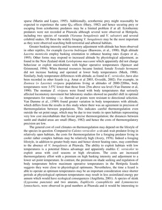 sparse (Martin and Lopez, 1995). Additionally, ectothermic prey might reasonably be
expected to experience the same Q10 effects (Huey, 1982) and hence securing prey or
escaping from ectothermic predators may be a limited problem if at all. Ectothermic
predators were not recorded at Pitawala although several were observed at Hettipola,
including two species of varanids (Varanus bengalensis and V. salvator) and several
colubrid snakes. Of these the widely foraging V. bengalensis may be the most important
as they were observed searching both terrestrial and arboreal habitats.
Greater basking intensity and locomotory adjustment with altitude has been observed
in other reptiles, for example Lacerta bedriagae (Bauwens, et al., 1990). High altitude
Lacerta monticola employ basking orientation to enhance heating rates (Lopez et al.,
1995). Other forms may respond to increased altitude by physiological adjustment, as
found in the New Zealand skink Leiolopisma maccanni which apparently did not change
behaviour or exploit microhabitats with higher operative temperatures (Spencer and
Grimmond, 1994). When thermal resources became limited, female Testudo hermanni
did not increase basking and operated at lower body temperatures (Meek, 1988).
Similarly, body temperature differences with altitude, as found in C. versicolor, have also
been recorded in other lizards (e.g. Amat et al 2003, Gvozdik, 2002). For example, in
Zootoca (= Lacerta) vivipara populations living at altitudes of 2000-2200m, body
temperatures were 3-5o
C lower than those from 25m above sea level (Van Damme et al,
1990). The montane Z. vivipara were found with body temperatures that seriously
affected locomotory movement but laboratory studies showed no parallel shift in optimal
temperatures for running – i.e. thermal set points were resistant to directional selection.
Van Damme et al., (1989) found greater variation in body temperatures with altitude,
which differs from the results in this study where there was an agreement in precision of
thermoregulation between populations. This indicates careful thermoregulation even
outside the set point range, which may be due to tree trunks in open habitats representing
very low cost microhabitats that favour precise thermoregulation; the distances between
sunlit and shaded areas are small (Huey, 1982) and hence the costs of thermoregulatory
precision are low.
The general cost of cool climates on thermoregulation may depend on the lifestyle of
the species in question. Compared to Calotes versicolor- a sit-and–wait predator living in
relatively open habitats, the costs for thermoregulation for a foraging predator living in
cooler rather complex habitats may be relatively high (Avery, 1976). Indeed a foraging
lifestyle, in addition to greater body mass and hence slower heating rates, may contribute
to the absence of V. bengalensis at Pitawala. The ability to exploit habitats with low
temperatures is a potential fitness advantage and apparently enables C. versicolor to
exploit areas with cool seasons or high elevations. The costs are increased
thermoregulatory effort with a premium on high basking intensity and adjustment to a
lower set point temperature. In contrast, the premium on shade seeking and regulation of
body temperature below maximum operative temperatures in the Hettipola lizards
suggests they were close to physiological optimums. Nevertheless, the time a lizard is
able to operate at optimum temperatures may be an important consideration since shorter
periods at physiological optimum temperatures may result in less assimilated energy per
annum which would have ecological consequences (Angilletta, 2001). A species of skink
(Lygosoma punctata) and two anurans, Euphlyctis cyanophlictis and Lymnonectes
lymnocharis, were observed in good numbers at Pitawala and it would be interesting to
 