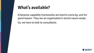 What’s available?
Enterprise capability frameworks are hard to come by, and for
good reason. They are an organisation’s secret sauce recipe.
So, we have to look to consultants.
 