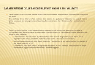 CARATTERISTICHE DELLE BANCHE RILEVANTI ANCHE A FINI VALUTATIVI
 La caratteristica distintiva delle banche rispetto alle altre imprese è principalmente rappresentata dalla natura
del debito.
 Gran parte del debito delle banche è costituito dalla raccolta che può essere visto come una sorta di materia
prima necessaria per lo svolgimento del business. Damodaran dice che il debito:banche = acciaio:General
Motors.
 Le banche inoltre, data la funzione essenziale da esse svolta nello sviluppo dei sistemi economici e la
necessità di tutela dei risparmiatori, sono soggette a regolamentazione,. La regolamentazione delle banche si
presenta sotto tre forme:
 il mantenimento di livelli minimi di patrimonializzazione in modo da garantire che le stesse non si
espandano oltre le loro possibilità, mettendo così a rischio il denaro dei risparmiatori;
 la preventiva autorizzazione della Banca d‟Italia per l‟acquisizione di una partecipazione nel capitale di
una banca superiore al 5%;
 Il controllo da parte delle Autorità di Vigilanza sull‟ingresso di nuovi operatori. Tale controllo, un tempo
discrezionale, oggi avviene con riferimento a parametri oggettivi.
 