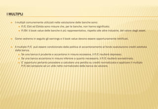 I MULTIPLI
 I multipli comunemente utilizzati nella valutazione delle banche sono:
 P/E: Ebit ed Ebitda sono misure che, per le banche, non hanno significato;
 P/BV: il book value delle banche è più rappresentativo, rispetto alle altre industrie, del valore degli asset.
 Come vedremo in seguito gli earnings e il book value devono essere opportunamente rettificati.
 Il multiplo P/E può essere condizionato dalla politica di accantonamento al fondo svalutazione crediti adottata
dalla banca.
 Se una banca è prudente e accantona in misura eccessiva, il P/E risulterà depresso;
 Se una banca accantona in misura inferiore a quanto necessario, il P/E risulterà sovrastimato.
 E‟ opportuno pertanto procedere a calcolare una perdita su crediti normalizzata e applicare il multiplo
P/E del campione ad un utile netto normalizzato della banca da valutare.
 