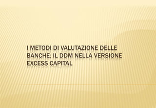I METODI DI VALUTAZIONE DELLE
BANCHE: IL DDM NELLA VERSIONE
EXCESS CAPITAL
 