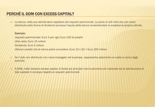 PERCHÉ IL DDM CON EXCESS CAPITAL?
 La banca, nella sua attività deve rispettare dei requisiti patrimoniali. La parte di utili netti che non viene
distribuita sotto forma di dividendi accresce l‟equity della banca consentendole di ampliare la propria attività.
Esempio:
requisito patrimoniale: Euro 5 per ogni Euro 100 di prestiti
Utile netto: Euro 15 milioni
Dividendo: Euro 5 milioni
Ulteriori prestiti che la banca potrà concedere: Euro 10 x 20 = Euro 200 milioni
 Se l‟utile non distribuito non viene impiegato nel business, rappresenta solamente un costo a carico degli
azionisti.
 Il DDM, nella versione excess capital, si fonda sul principio che la soluzione più razionale sia la distribuzione di
tale capitale in eccesso rispetto ai requisiti patrimoniali.
 