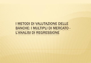 I METODI DI VALUTAZIONE DELLE
BANCHE: I MULTIPLI DI MERCATO -
L’ANALISI DI REGRESSIONE
 