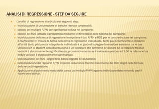 ANALISI DI REGRESSIONE - STEP DA SEGUIRE
 L‟analisi di regressione si articola nei seguenti step:
 individuazione di un campione di banche ritenute comparabili;
 calcolo del multiplo P/PN per ogni banca inclusa nel campione;
 calcolo del ROE (attuale o prospettico mediante le stime IBES) delle società del campione;
 individuazione della retta di regressione interpolante i dati P/PN e ROE per le banche incluse nel campione;
il coefficiente R2 misura la bontà della retta di regressione individuata. Tanto più il coefficiente è prossimo
all‟unità tanto più la retta interpolante individuata è in grado di spiegare la relazione esistente tra le due
variabili; la t di student della distribuzione è un indicatore che permette di valutare se la relazione tra due
variabili è statisticamente significativa (approssimativamente se il valore è superiore ad 1,66 la relazione tra
le due variabili è statisticamente significativa).
 Individuazione del ROE target della banca oggetto di valutazione;
 Determinazione del rapporto P/PN implicito della banca tramite inserimento del ROE target nella formula
della retta di regressione;
 Applicazione al patrimonio netto della banca del multiplo P/PN appena individuato determinando così il
valore della banca.
 