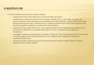 IL MULTIPLO P/BV
 Il P/BV da applicare alla banca può essere calcolato :
 considerando il book value della banca al momento della valutazione;
 considerando un patrimonio netto minimo, facendo un‟ipotesi di Tier 1 ratio target. In questo caso
occorre ricalcolare l‟utile netto della banca considerando il reddito figurativo prodotto dall‟excess capital
eventualmente determinato e rettificare anche i multipli del campione (BV e Utile netto) applicando alle
banche comparabili il medesimo requisito patrimoniale stabilito.
 L‟applicazione dei multipli P/BV al Tier 1 ratio target permette inoltre di escludere dalla valutazione gli
avviamenti e le differenze di consolidamento (dato che il Tier 1 è calcolato al netto degli attivi
immateriali).
 Il vantaggio di questo secondo approccio consiste nel fatto che in tale maniera determiniamo il valore che
il mercato assegna al solo capitale necessario a fini di vigilanza per lo svolgimento dell‟attività
caratteristica della banca.
 L‟eccedenza (deficit) patrimoniale viene risommata (sottratto) ex-post ai risultati ottenuti mediante
l‟applicazione dei multipli rettificati.
 