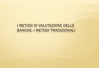 I METODI DI VALUTAZIONE DELLE
BANCHE: I METODI TRADIZIONALI
 
