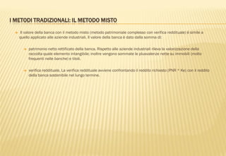 I METODI TRADIZIONALI: IL METODO MISTO
 Il valore della banca con il metodo misto (metodo patrimoniale complesso con verifica reddituale) è simile a
quello applicato alle aziende industriali. Il valore della banca è dato dalla somma di:
 patrimonio netto rettificato della banca. Rispetto alle aziende industriali rileva la valorizzazione della
raccolta quale elemento intangibile; inoltre vengono sommate le plusvalenze nette su immobili (molto
frequenti nelle banche) e titoli.
 verifica reddituale. La verifica reddituale avviene confrontando il reddito richiesto (PNR * Ke) con il reddito
della banca sostenibile nel lungo termine.
 