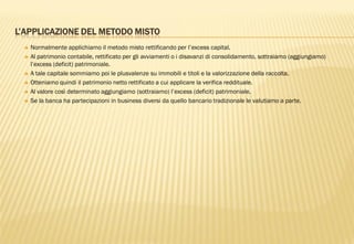 L’APPLICAZIONE DEL METODO MISTO
 Normalmente applichiamo il metodo misto rettificando per l‟excess capital.
 Al patrimonio contabile, rettificato per gli avviamenti o i disavanzi di consolidamento, sottraiamo (aggiungiamo)
l‟excess (deficit) patrimoniale.
 A tale capitale sommiamo poi le plusvalenze su immobili e titoli e la valorizzazione della raccolta.
 Otteniamo quindi il patrimonio netto rettificato a cui applicare la verifica reddituale.
 Al valore così determinato aggiungiamo (sottraiamo) l‟excess (deficit) patrimoniale.
 Se la banca ha partecipazioni in business diversi da quello bancario tradizionale le valutiamo a parte.
 