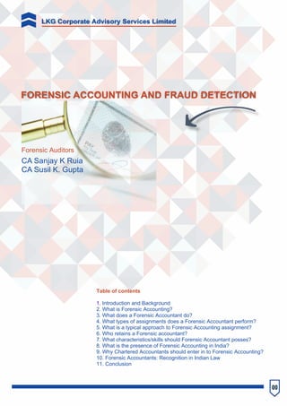 00
FORENSIC ACCOUNTING AND FRAUD DETECTION
CA Sanjay K Ruia
CA Susil K. Gupta
Forensic Auditors
Table of contents
1. Introduction and Background
2. What is Forensic Accounting?
3. What does a Forensic Accountant do?
4. What types of assignments does a Forensic Accountant perform?
5. What is a typical approach to Forensic Accounting assignment?
6. Who retains a Forensic accountant?
7. What characteristics/skills should Forensic Accountant posses?
8. What is the presence of Forensic Accounting in India?
9. Why Chartered Accountants should enter in to Forensic Accounting?
10. Forensic Accountants: Recognition in Indian Law
11. Conclusion
LKG Corporate Advisory Services Limited
 