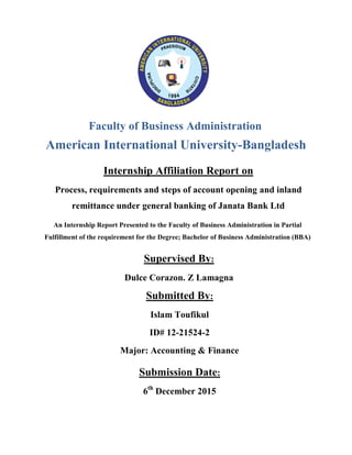 American International University-Bangladesh
Faculty of Business Administration
Internship Affiliation Report on
Process, requirements and steps of account opening and inland
remittance under general banking of Janata Bank Ltd
Submitted By:
Islam Toufikul
ID# 12-21524-2
Major: Accounting & Finance
2
An Internship Report Presented to the Faculty of Business Administration in Partial
Fulfillment of the requirement for the Degree; Bachelor of Business Administration (BBA)
Supervised By:
Dulce Corazon. Z Lamagna
Submission Date:
6th
December 2015
 