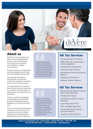 Our services for clients
About us
At DeVere Tax Consultancy, we
offer a unique individualised
service to our clients taking
into account their personal
and sometimes complex
circumstances.
We assist clients in bringing their
tax filing obligations up-to-date
and in compliance with the law.
We have specialist skills in
international, cross-border
taxation for taxpayer’s resident in
the UK or US or living abroad.
Our dedicated team of advisors
have a broad range of experience
as a result of the wide variety of
situations we are exposed to on a
daily basis.
Using our industry knowledge,
we will guide you through the
process of managing your tax
obligations in the most efficient
way.
We are committed to professional
excellence and providing a first-
class service to all our clients,
enabling us to build long-term
partnerships over the long term.
DeVere Tax Consultancy
helped me understand the
exit charges associated with
leaving the US and cleverly
managed to reduce this
amount due to advanced
tax planning. I would highly
recommend DeVere Tax
Consultancy for all your tax
compliance affairs.
UK Tax Services
US Tax Services
- Self-Assessment Tax Return
- HMRC Discovery Assessments
and Investigations
- Capital Gains Tax Planning
- Inheritance Tax Planning
- Non-Resident & Non-Domiciliary
Matters
- Property Let Disclosure
- Bespoke Taxation Reports
- IRS Annual Tax Returns (Federal,
State & Non Resident)
- Streamline Program
- Ex-Patriation and Exit Charge
Planning
- Late Filing & Non-Filers
- PFIC and FBAR Reporting
- FinCen and Foreign Income
Exclusion Returns
- Bespoke Taxation Reports
I had previously forgotten
to disclose my UK property
income, and having spoken to
DeVere Tax Consultancy, they
were able to make a Property
Let Disclosure with HMRC to
reduce the potential penalties
and fines and bring my affairs
up to date. They were great.
DeVere Tax Consultancy Ltd – Axiom House – Spring Villa Park – HA8 7EB – UK
+44 (0) 203 841 7012 | +1 844 421 7012 | info@dvtfc.com
 