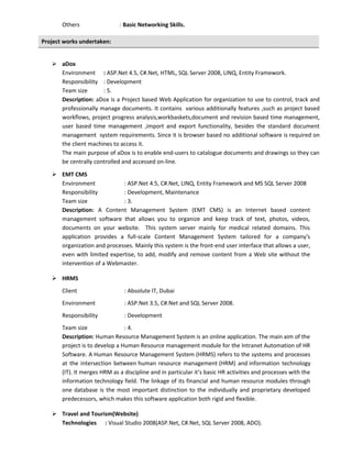 Others : Basic Networking Skills.
Project works undertaken:
 aDox
Environment : ASP.Net 4.5, C#.Net, HTML, SQL Server 2008, LINQ, Entity Framework.
Responsibility : Development
Team size : 5.
Description: aDox is a Project based Web Application for organization to use to control, track and
professionally manage documents. It contains various additionally features ,such as project based
workflows, project progress analysis,workbaskets,document and revision based time management,
user based time management ,import and export functionality, besides the standard document
management system requirements. Since it is browser based no additional software is required on
the client machines to access it.
The main purpose of aDox is to enable end-users to catalogue documents and drawings so they can
be centrally controlled and accessed on-line.
 EMT CMS
Environment : ASP.Net 4.5, C#.Net, LINQ, Entity Framework and MS SQL Server 2008
Responsibility : Development, Maintenance
Team size : 3.
Description: A Content Management System (EMT CMS) is an Internet based content
management software that allows you to organize and keep track of text, photos, videos,
documents on your website. This system server mainly for medical related domains. This
application provides a full-scale Content Management System tailored for a company's
organization and processes. Mainly this system is the front-end user interface that allows a user,
even with limited expertise, to add, modify and remove content from a Web site without the
intervention of a Webmaster.
 HRMS
Client : Absolute IT, Dubai
Environment : ASP.Net 3.5, C#.Net and SQL Server 2008.
Responsibility : Development
Team size : 4.
Description: Human Resource Management System is an online application. The main aim of the
project is to develop a Human Resource management module for the Intranet Automation of HR
Software. A Human Resource Management System (HRMS) refers to the systems and processes
at the intersection between human resource management (HRM) and information technology
(IT). It merges HRM as a discipline and in particular it’s basic HR activities and processes with the
information technology field. The linkage of its financial and human resource modules through
one database is the most important distinction to the individually and proprietary developed
predecessors, which makes this software application both rigid and flexible.
 Travel and Tourism(Website)
Technologies : Visual Studio 2008(ASP.Net, C#.Net, SQL Server 2008, ADO).
 
