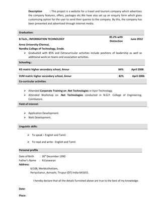 Description : This project is a website for a travel and tourism company which advertises
the company features, offers, packages etc.We have also set up an enquiry form which gives
customizing option for the user to send their queries to the company. By this, the company has
been presented and advertised through internet media.
Graduation:
B.Tech., INFORMATION TECHNOLOGY
85.2% with
Distinction
June 2012
Anna University-Chennai,
Nandha College of Technology, Erode.
 Graduated with 85% and Extracurricular activities include positions of leadership as well as
additional work on teams and association activities.
Schooling :
KG matric higher secondary school, Annur 84% April 2008
SVM matric higher secondary school, Annur 82% April 2006
Co-curricular activities:
 Attended Corporate Training on .Net Technologies in Vysri Technology.
 Attended Workshop on .Net Technologies conducted in N.G.P. College of Engineering,
Coimbatore.
Field of interest:
 Application Development.
 Web Development.
Linguistic skills:
 To speak – English and Tamil.
 To read and write - English and Tamil.
Personal profile
Date of Birth : 30th
December 1990
Father’s Name : R.Easwaran
Address:
6/108, Merkkuthottam,
Periya kanur, Avinashi, Tirupur (DT) India-641655.
I hereby declare that all the details furnished above are true to the best of my knowledge.
Date:
Place:
 