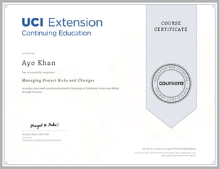 EDUCA
T
ION FOR EVE
R
YONE
CO
U
R
S
E
C E R T I F
I
C
A
TE
COURSE
CERTIFICATE
12/19/2016
Ayo Khan
Managing Project Risks and Changes
an online non-credit course authorized by University of California, Irvine and offered
through Coursera
has successfully completed
Margaret Meloni, MBA, PMP
Instructor
University of California, Irvine Extension
Verify at coursera.org/verify/62FQ9U6SLJP5
Coursera has confirmed the identity of this individual and
their participation in the course.
 