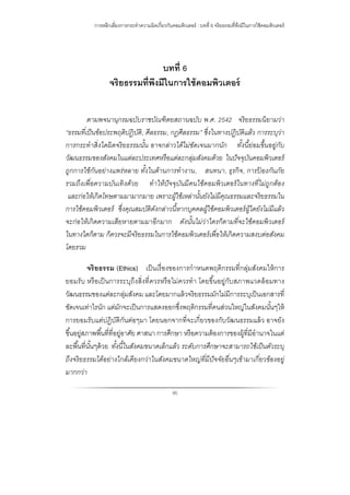 การหลีกเลี่ยงการกระทําความผิดเกี่ยวกับคอมพิวเตอร์ : บทที่ 6 จริยธรรมที่พึงมีในการใช้คอมพิวเตอร์
95
บทที่ 6
จริยธรรมที่พึงมีในการใช้คอมพิวเตอร์
ตามพจนานุกรมฉบับราชบัณฑิตยสถานฉบับ พ.ศ. 2542 จริยธรรมนิยามว่า
“ธรรมที่เป็นข้อประพฤติปฏิบัติ, ศีลธรรม, กฎศีลธรรม” ซึ่งในทางปฏิบัติแล้ว การระบุว่า
การกระทําสิ่งใดผิดจริยธรรมนั้น อาจกล่าวได้ไม่ชัดเจนมากนัก ทั้งนี้ย่อมขึ้นอยู่กับ
วัฒนธรรมของสังคมในแต่ละประเทศหรือแต่ละกลุ่มสังคมด้วย ในปัจจุบันคอมพิวเตอร์
ถูกการใช้กันอย่างแพร่หลาย ทั้งในด้านการทํางาน, สนทนา, ธุรกิจ, การป้ องกันภัย
รวมถึงเพื่อความบันเทิงด้วย ทําให้ปัจจุบันมีคนใช้คอมพิวเตอร์ในทางที่ไม่ถูกต้อง
และก่อให้เกิดโทษตามมามากมาย เพราะผู้ใช้เหล่านั้นยังไม่มีคุณธรรมและจริยธรรมใน
การใช้คอมพิวเตอร์ ซึ่งคุณสมบัติดังกล่าวนี้หากบุคคลผู้ใช้คอมพิวเตอร์ผู้ใดยังไม่มีแล้ว
จะก่อให้เกิดความเสียหายตามมาอีกมาก ดังนั้นไม่ว่าใครก็ตามที่จะใช้คอมพิวเตอร์
ในทางใดก็ตาม ก็ควรจะมีจริยธรรมในการใช้คอมพิวเตอร์เพื่อให้เกิดความสงบต่อสังคม
โดยรวม
จริยธรรม (Ethics) เป็นเรื่องของการกําหนดพฤติกรรมที่กลุ่มสังคมให้การ
ยอมรับ หรือเป็นการระบุถึงสิ่งที่ควรหรือไม่ควรทํา โดยขึ้นอยู่กับสภาพแวดล้อมทาง
วัฒนธรรมของแต่ละกลุ่มสังคม และโดยมากแล้วจริยธรรมมักไม่มีการระบุเป็นเอกสารที่
ชัดเจนเท่าไรนัก แต่มักจะเป็นการแสดงออกซึ่งพฤติกรรมที่คนส่วนใหญ่ในสังคมนั้นๆให้
การยอมรับแต่ปฏิบัติกันต่อๆมา โดยนอกจากที่จะเกี่ยวของกับวัฒนธรรมแล้ว อาจยัง
ขึ้นอยู่สภาพพื้นที่ที่อยู่อาศัย ศาสนา การศึกษา หรือความต้องการของผู้ที่มีอํานาจในแต่
ละพื้นที่นั้นๆด้วย ทั้งนี้ในสังคมขนาดเล็กแล้ว ระดับการศึกษาจะสามารถใช้เป็นตัวระบุ
ถึงจริยธรรมได้อย่างใกล้เคียงกว่าในสังคมขนาดใหญ่ที่มีปัจจัยอื่นๆเข้ามาเกี่ยวข้องอยู่
มากกว่า
 