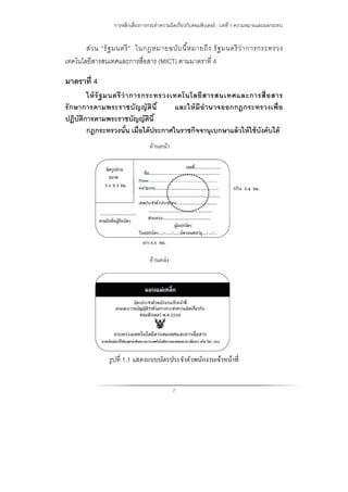 การหลีกเลี่ยงการกระทําความผิดเกี่ยวกับคอมพิวเตอร์ : บทที่ 1 ความหมายและผลกระทบ
7
ส่วน “รัฐมนตรี” ในกฎหมายฉบับนี้หมายถึง รัฐมนตรีว่าการกระทรวง
เทคโนโลยีสารสนเทศและการสื่อสาร (MICT) ตามมาตราที่ 4
มาตราที่ 4
ให้รัฐมนตรีว่าการกระทรวงเทคโนโลยีสารสนเทศและการสื่อสาร
รักษาการตามพระราชบัญญัตินี้ และให้มีอํานาจออกกฎกระทรวงเพื่อ
ปฏิบัติการตามพระราชบัญญัตินี้
กฎกระทรวงนั้น เมื่อได้ประกาศในราชกิจจานุเบกษาแล้วให้ใช้บังคับได้
รูปที่ 1.1 แสดงแบบบัตรประจําตัวพนักงานเจ้าหน้าที่
 