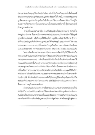 การหลีกเลี่ยงการกระทําความผิดเกี่ยวกับคอมพิวเตอร์ : บทที่ 2 บทลงโทษเกี่ยวกับการกระทําความผิด
14
ปลายทาง และข้อมูลถูกป้ องกันอย่างไรในระหว่างที่จัดเก็บอยู่ในระบบนั้น ซึ่งทั้งหมดนี้
เป็นผลกระทบต่อความถูกต้องและสมบูรณ์ของข้อมูลทั้งสิ้น ดังนั้น การตรวจสอบความ
ถูกต้องและสมบูรณ์ของข้อมูลนั้นเป็นสิ่งที่กระทําได้ยาก เนื่องจากมันจะขึ้นอยู่กับ
สมมติฐานเกี่ยวกับแหล่งที่มาและความน่าเชื่อถือของแหล่งที่มานั้น ซึ่งเป็นจุดหนึ่งที่
มักจะถูกมองข้ามบ่อย
“การเปลี่ยนแปลง” หมายถึง การแก้ไขข้อมูลโดยที่ไม่ได้รับอนุญาต ซึ่งภัยนี้จะ
จัดอยู่ใน 3 ประเภท คือ อาจเป็นการหลอกหลวง (Deception) ถ้าฝ่ายรับต้องใช้ข้อมูลที่
ถูกเปลี่ยนแปลงแล้ว หรือข้อมูลที่ได้รับเป็ นข้อมูลที่ผิดแล้วนําไปใช้งาน ถ้าการ
เปลี่ยนแปลงข้อมูลแล้วทําให้ระบบถูกควบคุมได้ก็จะจัดอยู่ในประเภทการทําให้ยุ่งและ
การควบคุมระบบ และการเปลี่ยนแปลงข้อมูลถือเป็นการแบบปลอมแปลงตัวตน
(Active) ตัวอย่างเช่น การโจมตีแบบผ่านคนกลาง (Man-in-the-middle attack) เป็นต้น
โดยการโจมตีแบบผ่านคนกลาง เป็นการพยายามที่จะใช้บัญชีผู้ใช้ที่ถูกต้องใน
การล็อกอินเข้าไปในระบบ ซึ่งการให้ได้มาซึ่งข้อมูลเหล่านี้ก็โดยการใช้การโจมตีแบบคน
กลาง (Man-in-the-middle) กล่าวคือ สมมติว่าอลิสเป็นนักเรียนชั้นประถมซึ่งสอบได้
คะแนนไม่ดี ครูประจําชั้นก็เลยส่งจดหมายไปให้พ่อแม่ของอลิสให้มาพบครู อลิสทราบดี
และคอยดูว่าจะมีจดหมายส่งมาถึงพ่อแม่ตัวเองเมื่อไร เมื่อจดหมายมาถึงอลิสทําการ
เปลี่ยนข้อความในจดหมายบอกถึงความชื่นชมในตัวอลิสที่ทําคะแนนได้ดีในวิชา
คณิตศาสตร์ แล้วเธอก็เขียนจดหมายปลอมว่ามาจากพ่อแม่ของตัวเองว่าไม่สามารถเข้า
ร่วมประชุมได้ เมื่อพ่อแม่ได้อ่านจดหมายแล้วก็รู้สึกภาคภูมิใจในตัวลูก ในขณะที่ครูก็ไม่
สงสัยว่าทําไมพ่อแม่ของอลิสไม่ยอมมาพบ อลิสใช้วิธีการโจมตีแบบคนกลางในการ
สื่อสารระหว่างครูกับพ่อแม่ของตัวเอง
การโจมตีแบบคนกลางของการสื่อสารผ่านระบบคอมพิวเตอร์เป็นรูปแบบที่พบ
เห็นได้ทั่วไป การโจมตีประเภทนี้จะทําให้คอมพิวเตอร์สองเครื่องดูเหมือนว่าจะสื่อสาร
กันอยู่โดยที่ไม่รู้ว่ามีคนกลางคอยเปลี่ยนแปลงข้อมูลอยู่ การป้ องกันการโจมตีแบบคน
กลางก็อาจใช้วิธีการเข้ารหัสข้อมูลควบคู่กับการพิสูจน์ทราบตัวจริงของคู่รับคู่ส่ง การ
 