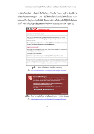 การหลีกเลี่ยงการกระทําความผิดเกี่ยวกับคอมพิวเตอร์ : บทที่ 2 บทลงโทษเกี่ยวกับการกระทําความผิด
16
ใหม่ส่วนใหญ่ในปัจจุบันมักที่ฟังก์ชันในการป้ องกัน Phising อยู่ด้วย โดยใช้การ
เปรียบเทียบระหว่าง Hyper Link ที่ผู้ใช้คลิกเลือก (ไม่ใช่เว็บไซต์ที่เชื่อมไป) กับ IP
Address ที่ไปจริงๆว่าตรงกันหรือไม่ ถ้าไม่ตรงก็จะมีการแจ้งเตือนเพื่อให้ผู้ใช้ตัดสินใจเอง
อีกครั้ง รวมถึงเทียบกับฐานข้อมูลของการโจมตีจาก Web Browser นั้นๆ ดังรูปที่ 2.2
รูปที่ 2.1 ตัวอย่างอีเมล์ของการโจมตีแบบ Phising
(ที่มา: http://blog.activeservers.com/CategoryView,category,Dev.aspx)
รูปที่ 2.2 ตัวอย่างการแจ้งเตือนการโจมตีแบบ Phising จาก Web Browser
(ที่มา: http://blog.activeservers.com/CategoryView,category,Dev.aspx)
 