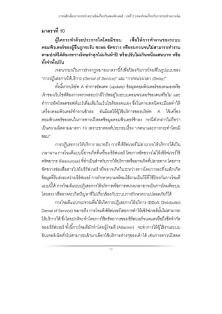 การหลีกเลี่ยงการกระทําความผิดเกี่ยวกับคอมพิวเตอร์ : บทที่ 2 บทลงโทษเกี่ยวกับการกระทําความผิด
17
มาตราที่ 10
ผู้ใดกระทําด้วยประการใดโดยมิชอบ เพื่อให้การทํางานของระบบ
คอมพิวเตอร์ของผู้อื่นถูกระงับ ชะลอ ขัดขวาง หรือรบกวนจนไม่สามารถทํางาน
ตามปกติได้ต้องระวางโทษจําคุกไม่เกินห้าปี หรือปรับไม่เกินหนึ่งแสนบาท หรือ
ทั้งจําทั้งปรับ
เจตนารมณ์ในการร่างกฎหมายมาตรานี้ก็เพื่อป้ องกันการโจมตีในรูปแบบของ
“การปฏิเสธการให้บริการ (Denial of Service)” และ “การหน่วงเวลา (Delay)”
ทั้งนี้หากบริษัท A ทําการอัพเดท (update) ข้อมูลคอมพิวเตอร์ของตนเองหรือ
เจ้าของเว็บไชต์ต้องการตรวจสอบว่ามีไวรัสอยู่ในระบบคอมพวเตอร์ของตนหรือไม่ และ
ทําการอัพโหลดซอฟต์แวร์เพิ่มเติมในเว็บไชต็ของตนเอง ซึ่งในทางเทคนิคจะมีผลทําให้
เครื่องคอมพิวเตอร์ทํางานช้าลง อันมีผลให้ผู้ใช้บริการของบริษัท A ใช้เครื่อง
คอมพิวเตอร์ของตนในการดาวน์โหลดข้อมูลคอมพิวเตอร์ช้าลง กรณีดังกล่าวไม่ถือว่า
เป็นความผิดตามมาตรา 10 เพราะขาดองค์ประกอบเรื่อง “เจตนาและการกระทําโดยมิ
ชอบ”
การปฏิเสธการให้บริการ หมายถึง การที่เซิร์ฟเวอร์ไม่สามารถให้บริการได้เป็น
เวลานาน การโจมตีแบบนี้อาจเกิดที่เครื่องเซิร์ฟเวอร์ โดยการขัดขวางไม่ให้เซิร์ฟเวอร์ใช้
ทรัพยากร (Resources) ที่ทําเป็นสําหรับการให้บริการหรืออาจเกิดที่ปลายทาง โดยการ
ขัดขวางช่องสื่อสารไปยังเซิร์ฟเวอร์ หรืออาจเกิดในระหว่างทางโดยการละทิ้งแพ็กเก็ต
ข้อมูลที่รับส่งระหว่างเซิร์ฟเวอร์ การรักษาความพร้อมใช้งานเป็นวิธีที่ใช้ป้ องกันการโจมตี
แบบนี้ได้ การโจมตีแบบปฏิเสธการให้บริการหรือการหน่วงเวลาอาจเป็นการโจมตีระบบ
โดยตรง หรืออาจจะเกิดปัญหาที่ไม่เกี่ยวข้องกับระบบการรักษาความปลอดภัยก็ได้
การโจมตีแบบกระจายเพื่อให้เกิดการปฏิเสธการให้บริการ (DDoS: Distributed
Denial of Service) หมายถึง การโจมตีเซิร์ฟเวอร์โดยการทําให้เซิร์ฟเวอร์นั้นไม่สามารถ
ให้บริการได้ ซึ่งโดยปกติจะทําโดยการใช้ทรัพยากรของเซิร์ฟเวอร์จนหมดหรือถึงขีดจํากัด
ของเซิร์ฟเวอร์ ทั้งนี้การโจมตีมักทําโดยผู้โจมตี (Attacker) จะทําการให้ผู้ใช้งานระบบ
อินเทอร์เน็ตทั่วไปสามารถเข้ามาเลือกใช้บริการต่างๆของเค้าได้ เช่นการดาวน์โหลด
 