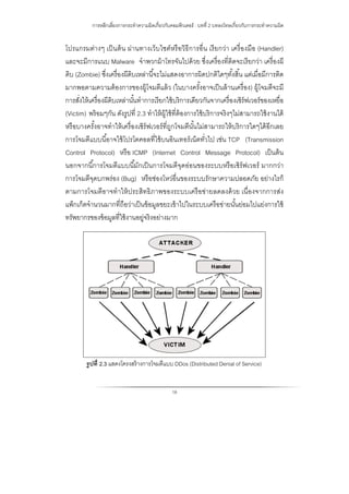 การหลีกเลี่ยงการกระทําความผิดเกี่ยวกับคอมพิวเตอร์ : บทที่ 2 บทลงโทษเกี่ยวกับการกระทําความผิด
18
โปรแกรมต่างๆ เป็นต้น ผ่านทางเว็บไซต์หรือวิธีการอื่น เรียกว่า เครื่องมือ (Handler)
และจะมีการแนบ Malware จําพวกม้าโทรจันไปด้วย ซึ่งเครื่องที่ติดจะเรียกว่า เครื่องผี
ดิบ (Zombie) ซึ่งเครื่องผีดิบเหล่านี้จะไม่แสดงอาการผิดปกติใดๆทั้งสิ้น แต่เมื่อมีการติด
มากพอตามความต้องการของผู้โจมตีแล้ว (ในบางครั้งอาจเป็นล้านเครื่อง) ผู้โจมตีจะมี
การสั่งให้เครื่องผีดิบเหล่านั้นทําการเรียกใช้บริการเดียวกันจากเครื่องเซิร์ฟเวอร์ของเหยื่อ
(Victim) พร้อมๆกัน ดังรูปที่ 2.3 ทําให้ผู้ใช้ที่ต้องการใช้บริการจริงๆไม่สามารถใช้งานได้
หรือบางครั้งอาจทําให้เครื่องเซิร์ฟเวอร์ที่ถูกโจมตีนั้นไม่สามารถให้บริการใดๆได้อีกเลย
การโจมตีแบบนี้อาจใช้โปรโตคอลที่ใช้บนอินเทอร์เน็ตทั่วไป เช่น TCP (Transmission
Control Protocol) หรือ ICMP (Internet Control Message Protocol) เป็นต้น
นอกจากนี้การโจมตีแบบนี้มักเป็นการโจมตีจุดอ่อนของระบบหรือเซิร์ฟเวอร์ มากกว่า
การโจมตีจุดบกพร่อง (Bug) หรือช่องโหว่อื่นของระบบรักษาความปลอดภัย อย่างไรก็
ตามการโจมตีอาจทําให้ประสิทธิภาพของระบบเครือข่ายลดลงด้วย เนื่องจากการส่ง
แพ็กเก็ตจํานวนมากที่ถือว่าเป็นข้อมูลขยะเข้าไปในระบบเครือข่ายนั้นย่อมไปแย่งการใช้
ทรัพยากรของข้อมูลที่ใช้งานอยู่จริงอย่างมาก
รูปที่ 2.3 แสดงโครงสร้างการโจมตีแบบ DDos (Distributed Denial of Service)
 