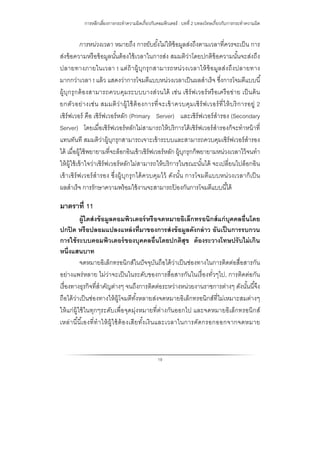 การหลีกเลี่ยงการกระทําความผิดเกี่ยวกับคอมพิวเตอร์ : บทที่ 2 บทลงโทษเกี่ยวกับการกระทําความผิด
19
การหน่วงเวลา หมายถึง การยับยั้งไม่ให้ข้อมูลส่งถึงตามเวลาที่ควรจะเป็น การ
ส่งข้อความหรือข้อมูลนั้นต้องใช้เวลาในการส่ง สมมติว่าโดยปกติข้อความนั้นจะส่งถึง
ปลายทางภายในเวลา t แต่ถ้าผู้บุกรุกสามารถหน่วงเวลาให้ข้อมูลส่งถึงปลายทาง
มากกว่าเวลา t แล้ว แสดงว่าการโจมตีแบบหน่วงเวลาเป็นผลสําเร็จ ซึ่งการโจมตีแบบนี้
ผู้บุกรุกต้องสามารถควบคุมระบบบางส่วนได้ เช่น เซิร์ฟเวอร์หรือเครือข่าย เป็นต้น
ยกตัวอย่างเช่น สมมติว่าผู้ใช้ต้องการที่จะเข้าควบคุมเซิร์ฟเวอร์ที่ให้บริการอยู่ 2
เซิร์ฟเวอร์ คือ เซิร์ฟเวอร์หลัก (Primary Server) และเซิร์ฟเวอร์สํารอง (Secondary
Server) โดยเมื่อเซิร์ฟเวอร์หลักไม่สามารถให้บริการได้เซิร์ฟเวอร์สํารองก็จะทําหน้าที่
แทนทันที สมมติว่าผู้บุกรุกสามารถเจาะเข้าระบบและสามารถควบคุมเซิร์ฟเวอร์สํารอง
ได้ เมื่อผู้ใช้พยายามที่จะล็อกอินเข้าเซิร์ฟเวอร์หลัก ผู้บุกรุกก็พยายามหน่วงเวลาไว้จนทํา
ให้ผู้ใช้เข้าใจว่าเซิร์ฟเวอร์หลักไม่สามารถให้บริการในขณะนั้นได้ จะเปลี่ยนไปล็อกอิน
เข้าเซิร์ฟเวอร์สํารอง ซึ่งผู้บุกรุกได้ควบคุมไว้ ดังนั้น การโจมตีแบบหน่วงเวลาก็เป็น
ผลสําเร็จ การรักษาความพร้อมใช้งานจะสามารถป้ องกันการโจมตีแบบนี้ได้
มาตราที่ 11
ผู้ใดส่งข้อมูลคอมพิวเตอร์หรือจดหมายอิเล็กทรอนิกส์แก่บุคคลอื่นโดย
ปกปิด หรือปลอมแปลงแหล่งที่มาของการส่งข้อมูลดังกล่าว อันเป็นการรบกวน
การใช้ระบบคอมพิวเตอร์ของบุคคลอื่นโดยปกติสุข ต้องระวางโทษปรับไม่เกิน
หนึ่งแสนบาท
จดหมายอิเล็กทรอนิกส์ในปัจจุบันถือได้ว่าเป็นช่องทางในการติดต่อสื่อสารกัน
อย่างแพร่หลาย ไม่ว่าจะเป็นในระดับของการสื่อสารกันในเรื่องทั่วๆไป, การติดต่อกัน
เรื่องทางธุรกิจที่สําคัญต่างๆ จนถึงการติดต่อระหว่างหน่วยงานราชการต่างๆ ดังนั้นนี้จึง
ถือได้ว่าเป็นช่องทางให้ผู้โจมตีทั้งหลายส่งจดหมายอิเล็กทรอนิกส์ที่ไม่เหมาะสมต่างๆ
ให้แก่ผู้ใช้ในทุกๆระดับเพื่อจุดมุ่งหมายที่ต่างกันออกไป และจดหมายอิเล็กทรอนิกส์
เหล่านี้นี้เองที่ทําให้ผู้ใช้ต้องเสียทั้งเงินและเวลาในการคัดกรอกออกจากจดหมาย
 