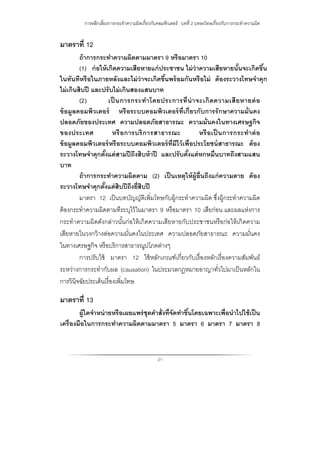 การหลีกเลี่ยงการกระทําความผิดเกี่ยวกับคอมพิวเตอร์ : บทที่ 2 บทลงโทษเกี่ยวกับการกระทําความผิด
21
มาตราที่ 12
ถ้าการกระทําความผิดตามมาตรา 9 หรือมาตรา 10
(1) ก่อให้เกิดความเสียหายแก่ประชาชน ไม่ว่าความเสียหายนั้นจะเกิดขึ้น
ในทันทีหรือในภายหลังและไม่ว่าจะเกิดขึ้นพร้อมกันหรือไม่ ต้องระวางโทษจําคุก
ไม่เกินสิบปี และปรับไม่เกินสองแสนบาท
(2) เป็ นการกระทําโดยประการที่น่าจะเกิดความเสียหายต่อ
ข้อมูลคอมพิวเตอร์ หรือระบบคอมพิวเตอร์ที่เกี่ยวกับการรักษาความมั่นคง
ปลอดภัยของประเทศ ความปลอดภัยสาธารณะ ความมั่นคงในทางเศรษฐกิจ
ของประเทศ หรือการบริการสาธารณะ หรือเป็ นการกระทําต่อ
ข้อมูลคอมพิวเตอร์หรือระบบคอมพิวเตอร์ที่มีไว้เพื่อประโยชน์สาธารณะ ต้อง
ระวางโทษจําคุกตั้งแต่สามปีถึงสิบห้าปี และปรับตั้งแต่หกหมื่นบาทถึงสามแสน
บาท
ถ้าการกระทําความผิดตาม (2) เป็นเหตุให้ผู้อื่นถึงแก่ความตาย ต้อง
ระวางโทษจําคุกตั้งแต่สิบปีถึงยี่สิบปี
มาตรา 12 เป็นบทบัญญัติเพิ่มโทษกับผู้กระทําความผิด ซึ่งผู้กระทําความผิด
ต้องกระทําความผิดตามทีระบุไว้ในมาตรา 9 หรือมาตรา 10 เสียก่อน และผลแห่งการ
กระทําความผิดดังกล่าวนั้นก่อให้เกิดความเสียหายกับประชาชนหรือก่อให้เกิดความ
เสียหายในวงกว้างต่อความมั่นคงในประเทศ ความปลอดภัยสาธารณะ ความมั่นคง
ในทางเศรษฐกิจ หรือบริการสาธารณูปโภคต่างๆ
การปรับใช้ มาตรา 12 ใช้หลักเกณฑ์เกี่ยวกับเรื่องหลักเรื่องความสัมพันธ์
ระหว่างการกระทํากับผล (causation) ในประมวลกฎหมายอาญาทั่วไปมาเป็นหลักใน
การวินิจฉัยประเด็นเรื่องเพิ่มโทษ
มาตราที่ 13
ผู้ใดจําหน่ายหรือเผยแพร่ชุดคําสั่งที่จัดทําขึ้นโดยเฉพาะเพื่อนําไปใช้เป็น
เครื่องมือในการกระทําความผิดตามมาตรา 5 มาตรา 6 มาตรา 7 มาตรา 8
 