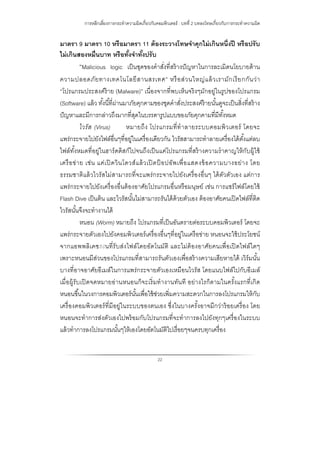 การหลีกเลี่ยงการกระทําความผิดเกี่ยวกับคอมพิวเตอร์ : บทที่ 2 บทลงโทษเกี่ยวกับการกระทําความผิด
22
มาตรา 9 มาตรา 10 หรือมาตรา 11 ต้องระวางโทษจําคุกไม่เกินหนึ่งปี หรือปรับ
ไม่เกินสองหมื่นบาท หรือทั้งจําทั้งปรับ
“Malicious logic เป็นชุดของคําสั่งที่สร้างปัญหาในการละเมิดนโยบายด้าน
ความปลอดภัยทางเทคโนโลยีสานสรเทศ” หรือส่วนใหญ่แล้วเรามักเรียกกันว่า
“โปรแกรมประสงค์ร้าย (Malware)” เนื่องจากที่พบเห็นจริงๆมักอยู่ในรูปของโปรแกรม
(Software) แล้ว ทั้งนี้ที่ผ่านมาภัยคุกคามของชุดคําสั่งประสงค์ร้ายนั้นดูจะเป็นสิ่งที่สร้าง
ปัญหาและมีการกล่าวถึงมากที่สุดในบรรดารูปแบบของภัยคุกคามที่มีทั้งหมด
ไวรัส (Virus) หมายถึง โปรแกรมที่ทําลายระบบคอมพิวเตอร์ โดยจะ
แพร่กระจายไปยังไฟล์อื่นๆที่อยู่ในเครื่องเดียวกัน ไวรัสสามารถทําลายเครื่องได้ตั้งแต่ลบ
ไฟล์ทั้งหมดที่อยู่ในฮาร์ดดิสก์ไปจนถึงเป็นแค่โปรแกรมที่สร้างความรําคาญให้กับผู้ใช้
เครือข่าย เช่น แค่เปิดวินโดวส์แล้วเปิดป็อปอัพเพื่อแสดงข้อความบางอย่าง โดย
ธรรมชาติแล้วไวรัสไม่สามารถที่จะแพร่กระจายไปยังเครื่องอื่นๆ ได้ตัวตัวเอง แต่การ
แพร่กระจายไปยังเครื่องอื่นต้องอาศัยโปรแกรมอื่นหรือมนุษย์ เช่น การแชร์ไฟล์โดยใช้
Flash Dive เป็นต้น และไวรัสนั้นไม่สามารถรันได้ด้วยตัวเอง ต้องอาศัยคนเปิดไฟล์ที่ติด
ไวรัสนั้นจึงจะทํางานได้
หนอน (Worm) หมายถึง โปรแกรมที่เป็นอันตรายต่อระบบคอมพิวเตอร์ โดยจะ
แพร่กระจายตัวเองไปยังคอมพิวเตอร์เครื่องอื่นๆที่อยู่ในเครือข่าย หนอนจะใช้ประโยชน์
จากแอพพลิเคช◌ั◌่นที่รับส่งไฟล์โดยอัตโนมัติ และไม่ต้องอาศัยคนเพื่อเปิดไฟล์ใดๆ
เพราะหนอนมีส่วนของโปรแกรมที่สามารถรันตัวเองเพื่อสร้างความเสียหายได้ เวิร์มนั้น
บางที่อาจอาศัยอีเมล์ในการแพร่กระจายตัวเองเหมือนไวรัส โดยแนบไฟล์ไปกับอีเมล์
เมื่อผู้รับเปิดจดหมายอ่านหนอนก็จะเริ่มทํางานทันที อย่างไรก็ตามในครั้งแรกที่เกิด
หนอนขึ้นในวงการคอมพิวเตอร์นั้นเพื่อใช้ช่วยเพิ่มความสะดวกในการลงโปรแกรมให้กับ
เครื่องคอมพิวเตอร์ที่มีอยู่ในระบบของตนเอง ซึ่งในบางครั้งอาจมีกว่าร้อยเครื่อง โดย
หนอนจะทําการส่งตัวเองไปพร้อมกับโปรแกรมที่จะทําการลงไปยังทุกๆเครื่องในระบบ
แล้วทําการลงโปรแกรมนั้นๆให้เองโดยอัตโนมัติไปเรื่อยๆจนครบทุกเครื่อง
 