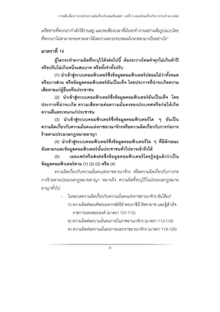 การหลีกเลี่ยงการกระทําความผิดเกี่ยวกับคอมพิวเตอร์ : บทที่ 2 บทลงโทษเกี่ยวกับการกระทําความผิด
26
เครือข่ายที่พวกเรากําลังใช้งานอยู่ และรอเพียงเวลาที่มันจะทํางานอย่างเต็มรูปแบบโดย
ที่พวกเราไม่สามารถจะคาดเดาได้เลยว่าผลกระทบของมันจะออกมาเป็นอย่างไร”
มาตราที่ 14
ผู้ใดกระทําความผิดที่ระบุไว้ดังต่อไปนี้ ต้องระวางโทษจําคุกไม่เกินห้าปี
หรือปรับไม่เกินหนึ่งแสนบาท หรือทั้งจําทั้งปรับ
(1) นําเข้าสู่ระบบคอมพิวเตอร์ซึ่งข้อมูลคอมพิวเตอร์ปลอมไม่ว่าทั้งหมด
หรือบางส่วน หรือข้อมูลคอมพิวเตอร์อันเป็นเท็จ โดยประการที่น่าจะเกิดความ
เสียหายแก่ผู้อื่นหรือประชาชน
(2) นําเข้าสู่ระบบคอมพิวเตอร์ซึ่งข้อมูลคอมพิวเตอร์อันเป็นเท็จ โดย
ประการที่น่าจะเกิด ความเสียหายต่อความมั่นคงของประเทศหรือก่อให้เกิด
ความตื่นตระหนกแก่ประชาชน
(3) นําเข้าสู่ระบบคอมพิวเตอร์ซึ่งข้อมูลคอมพิวเตอร์ใด ๆ อันเป็น
ความผิดเกี่ยวกับความมั่นคงแห่งราชอาณาจักรหรือความผิดเกี่ยวกับการก่อการ
ร้ายตามประมวลกฎหมายอาญา
(4) นําเข้าสู่ระบบคอมพิวเตอร์ซึ่งข้อมูลคอมพิวเตอร์ใด ๆ ที่มีลักษณะ
อันลามกและข้อมูลคอมพิวเตอร์นั้นประชาชนทั่วไปอาจเข้าถึงได้
(5) เผยแพร่หรือส่งต่อซึ่งข้อมูลคอมพิวเตอร์โดยรู้อยู่แล้วว่าเป็ น
ข้อมูลคอมพิวเตอร์ตาม (1) (2) (3) หรือ (4)
ความผิดเกี่ยวกับความมั่นคงแห่งราชอาณาจักร หรือความผิดเกี่ยวกับการก่อ
การร้ายตามประมวลกฎหมายอาญา หมายถึง ความผิดที่ระบุไว้ในประมวลกฎหมาย
อาญาทั่วไป
- ในหมวดความผิดเกี่ยวกับความมั่นคงแห่งราชอาณาจักร อันได้แก่
ก) ความผิดต่อองค์พระมหากษัตริย์ พระราชินี รัชทายาท และผู้สําเร็จ
ราชการแทนพระองค์ (มาตรา 107-112)
ข) ความผิดต่อความมั่นคงภายในราชอาณาจักร (มาตรา 113-118)
ค) ความผิดต่อความมั่นคงภายนอกราชอาณาจักร (มาตรา 119-129)
 
