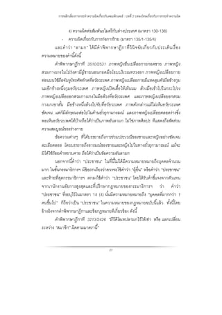 การหลีกเลี่ยงการกระทําความผิดเกี่ยวกับคอมพิวเตอร์ : บทที่ 2 บทลงโทษเกี่ยวกับการกระทําความผิด
27
ง) ความผิดต่อสัมพันธไมตรีกับต่างประเทศ (มาตรา 130-138)
- ความผิดเกี่ยวกับการก่อการร้าย (มาตรา 135/1-135/4)
และคําว่า “ลามก” ได้มีคําพิพากษาฎีกาที่วินิจฉัยเกี่ยวกับประเด็นเรื่อง
ความหมายของคํานี้ดังนี้
คําพิพากษาฏีกาที 3510/2531 ภาพหญิงยืนเปลือยกายกอดชาย ภาพหญิง
สวมกางเกงในโปร่งตามีผู้ชายนอนกอดมือโอบบริเวณทรวงอก ภาพหญิงเปลือยกาย
ท่อนบนใช้มือจับหูโทรศัพท์กดที่อวัยวะเพศ ภาพหญิงเปลือยกายมีแหคลุมตัวมือข้างกุม
นมอีกข้างหนึ่งกุมอวัยวะเพศ ภาพหญิงเปิดเสื้อให้เห็นนม ล้วงมือเข้าโปในกระโปรง
ภาพหญิงเปลือยอกสวมกางเกงในมือล้วงที่อวัยวะเพศ และภาพหญิงเปลือยอกสวม
กางเกงขาสั้น มือข้างหนึ่งล้วงไปจับที่อวัยวะเพศ ภาพดังกล่าวแม้ไม่เห็นอวัยวะเพศ
ชัดเจน แต่ก็มีลักษณะส่อไปในด้านยั่วยุกามารมณ์ และภาพหญิงเปลือยตลอดร่างซึ่ง
พอเห็นอวัยวะเพศได้บ้างถือได้ว่าเป็นภาพอันลามก ไม่ใช่ภาพศิลปะ ทีแสดงถึงสัดส่วน
ความสมบูรณ์ของร่างกาย
ข้อความต่างๆ ที่ได้บรรยายถึงการร่วมประเวณีของชายและหญิงอย่างชัดเจน
ละเอียดลออ โดยบรรยายถึงอารมณ์ของชายและหญิงไปในทางยั่วยุกามารมณ์ แม้จะ
มิได้ใช้ถ้อยคําหยาบคาย ถือได้ว่าเป็นข้อความอันลามก
นอกจากนี้คําว่า “ประชาชน” ในที่นี้ไม่ได้มีความหมายหมายถึงบุคคลจํานวน
มาก ในชั้นกรรมาธิการฯ มีข้อถกเถียงว่าควรจะใช้คําว่า “ผู้อื่น” หรือคําว่า “ประชาชน”
และท้ายที่สุดกรรมาธิการฯ ตกลงใช้คําว่า “ประชาชน” โดยได้รับคําชี้แจงจากตัวแทน
จากเานักงานอัยการสูงสุดและที่ปรึกษากฏหมายของกรรมาธิการฯ ว่า คําว่า
“ประชาชน” ที่ระบุไว้ในมาตรา 14 (4) นั้นมีความหมายหมายถึง “บุคคลที่มากกว่า 1
คนขึ้นไป” ก็ถือว่าเป็น “ประชาชน” ในความหมายของกฎหมายฉบับนี้แล้ว ทั้งนี้โดย
อ้างอิงจากคําพิพากษาฏีกาและข้อกฎหมายทีเกี่ยวข้อง ดังนี้
คําพิพากษาฏีกาที 3213/2426 “มีวีดีโอเทปลามกไว้ให้เช่า หรือ แลกเปลี่ยน
ระหว่าง “สมาชิก” ผิดตามมาตรานี้”
 