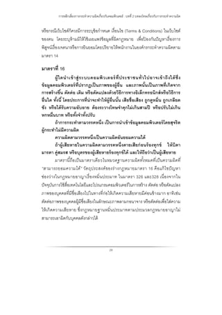 การหลีกเลี่ยงการกระทําความผิดเกี่ยวกับคอมพิวเตอร์ : บทที่ 2 บทลงโทษเกี่ยวกับการกระทําความผิด
29
หรือกรณีเว็บไชต์ก็ควรมีการระบุข้อกําหนด เงื่อนไข (Terms & Conditions) ในเว็บไซต์
ของตน โดยระบุห้ามมิให้ใช้เผยแพร่ข้อมูลที่ผิดกฎหมาย เพื่อป้ องกันปัญหาเรื่องการ
พิสูจน์เรื่องเจตนาหรือการยินยอมโดยปริยายให้พนักงานในองค์กรกระทําความผิดตาม
มาตรา 14
มาตราที่ 16
ผู้ใดนําเข้าสู่ระบบคอมพิวเตอร์ที่ประชาชนทั่วไปอาจเข้าถึงได้ซึ่ง
ข้อมูลคอมพิวเตอร์ที่ปรากฏเป็นภาพของผู้อื่น และภาพนั้นเป็นภาพที่เกิดจาก
การสร้างขึ้น ตัดต่อ เติม หรือดัดแปลงด้วยวิธีการทางอิเล็กทรอนิกส์หรือวิธีการ
อื่นใด ทั้งนี้ โดยประการที่น่าจะทําให้ผู้อื่นนั้น เสียชื่อเสียง ถูกดูหมิ่น ถูกเกลียด
ชัง หรือได้รับความอับอาย ต้องระวางโทษจําคุกไม่เกินสามปี หรือปรับไม่เกิน
หกหมื่นบาท หรือทั้งจําทั้งปรับ
ถ้าการกระทําตามวรรคหนึ่ง เป็นการนําเข้าข้อมูลคอมพิวเตอร์โดยสุจริต
ผู้กระทําไม่มีความผิด
ความผิดตามวรรคหนึ่งเป็นความผิดอันยอมความได้
ถ้าผู้เสียหายในความผิดตามวรรคหนึ่งตายเสียก่อนร้องทุกข์ ให้บิดา
มารดา คู่สมรส หรือบุตรของผู้เสียหายร้องทุกข์ได้ และให้ถือว่าเป็นผู้เสียหาย
มาตรานี้ถือเป็นมาตราเดียวในหมวดฐานความผิดทั้งหมดที่เป็นความผิดที่
“สามารถยอมความได้” วัตถุประสงค์ของร่างกฎหมายมาตรา 16 คือแก้ไขปัญหา
ช่องว่างในกฎหมายอาญาเรื่องหมิ่นประมาท ในมาตรา 326 และ328 เนื่องจากใน
ปัจจุบันการใช้สื่อเทคโนโลยีและโปรแกรมคอมพิวเตอร์ในการสร้าง ตัดต่อ หรือดัดแปลง
ภาพของบุคคลที่มีชื่อเสียงไปในทางที่ก่อให้เกิดความเสียหายมีค่อนข้างมาก อาทิเช่น
ตัดต่อภาพของบุคคลผู้มีชื่อเสียงในลักษณะภาพลามกอนาจาร หรือตัดต่อเพื่อใส่ความ
ให้เกิดความเสียหาย ซึ่งกฎหมายฐานหมิ่นประมาทตามประมวลกฎหมายอาญาไม่
สามารถเอาผิดกับบุคคลดังกล่าวได้
 